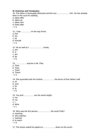 III. Grammar and Vocabulary
10. The father is thoroughly dishonest and the son ...................... him. He has already
been in the court for stealing.
a. takes after
b. takes up
c. takes over
d. looks after
--> a
11. I saw ................. on the way home.
a. him
b. his
c. he
d. himself
--> a
12. He as well as I ......................... lonely.
a. are
b. is
c. am
d. be
--> b
13. ................... teacher is Mr. Pike.
a. Their
b. They
c. Them
d. Theirs
--> a
14. She quarreled with her brother .................... the terms of their father’s will.
a. on
b. over
c. for
d. to
--> b
15. You and .................. are the same height.
a. me
b. my
c. I
d. Mine
--> c
16. Who was the first person ...................... the south Pole?
a. reaching
b. who reaches
c. reached
d. to reach
--> d
17. The doctor asked his patient to ..................... down on the couch.
 