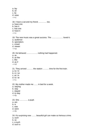 a. lay
b. sit
c. lie
d. raise
--> c
18. I have a cat and my friend ............... too.
a. have one
b. has it
c. has one
d. have it
--> c
19. The new music was a great success. The ..................... loved it.
a. audience
b. spectators
c. crowd
d. viewer
--> a
20. He behaved .................... nothing had happened.
a. as
b. as like
c. like
d. as if
--> d
21. They arrived ........... the station ........... time for the first train.
a. to / in
b. in / on
c. at / in
d. to / at
--> c
22. My mother made me ....... in bed for a week.
a. staying
b. stay
c. stayed
d. to stay
--> b
23. She ............... a pupil.
a. are
b. is
c. was
d. were
--> b
24. It's surprising now ........ beautiful girl can make so heinous crime.
a. such
b. so
c. a such
d. such a
 