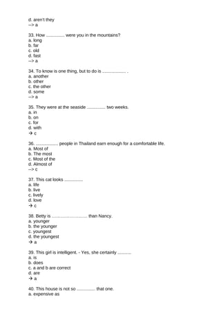 d. aren’t they
--> a
33. How ............... were you in the mountains?
a. long
b. far
c. old
d. fast
--> a
34. To know is one thing, but to do is ................... .
a. another
b. other
c. the other
d. some
--> a
35. They were at the seaside ............... two weeks.
a. in
b. on
c. for
d. with
 c
36. .................. people in Thailand earn enough for a comfortable life.
a. Most of
b. The most
c. Most of the
d. Almost of
--> c
37. This cat looks ...............
a. life
b. live
c. lively
d. love
 c
38. Betty is …………………… than Nancy.
a. younger
b. the younger
c. youngest
d. the youngest
 a
39. This girl is intelligent. - Yes, she certainly ...........
a. is
b. does
c. a and b are correct
d. are
 a
40. This house is not so ............... that one.
a. expensive as
 
