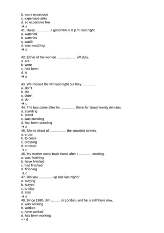 b. more expensive
c. expensive alike
d. so expensive like
 a
41. Daisy ............... a good film at 8 p.m. last night.
a. watched
b. watches
c. watch
d. was watching
 d
42. Either of the women ..................... off duty.
a. are
b. were
c. had been
d. is
 d
43. We missed the film last night but they ...............
a. don't
b. did
c. didn't
d. do
 c
44. The bus came after he ................ there for about twenty minutes.
a. standing
b. stand
c. was standing
d. had been standing
 d
45. She is afraid of .................. the crowded streets.
a. cross
b. to cross
c. crossing
d. crossed
 c
46. My mother came back home after I .............. cooking.
a. was finishing
b. have finished
c. had finished
d. finishing
 c
47. Did you ............... up late last night?
a. staying
b. stayed
c. to stay
d. stay
 d
48. Since 1980, Jim .......... in London, and he is still there now.
a. was working
b. worked
c. have worked
d. has been working
--> d
 