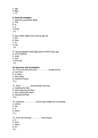 c. sad
d. lake
--> d
II. Find the mistakes
7. The tea is a popular drink.
a. The
b. is
c. a
d. drink
->a
8. Our mother likes roses and so can we.
a. Our
b. likes
c. so
d. can
->d
9. I am not going to bed early and my father isn't, too.
a. am not going
b. early
c. and
d. isn't, too
->d
III. Grammar and Vocabulary
10. This is the first time she .................... to play tennis.
a. has tried
b. is trying
c. was trying
d. would be trying
 a
11. They ................. all yesterday morning.
a. cleaning the floor
b. were cleaning the floor
c. was cleaning the floor
d. cleaned the floor
 b
12. Literature ................... not an easy subject for everybody.
a. will be
b. are
c. is
d. aren’t
 c
13. They are thinking ................. their project.
a. in
b. from
c. about
d. on
 c
 