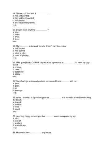 14. Don’t touch that wall. It ...................... .
a. has just painted
b. has just been painted
c. just painted
d. just have been painted
 b
15. Do you want anything .....................?
a. else
b. more
c. extra
d. less
 a
16. Mary ............. in the park but she doesn’t play there now.
a. has played
b. had played
c. used to play
d. used to playing
 c
17. I like going to Ho Chi Minh city because it gives me a ..................... to meet my boy-
friend.
a. chance
b. case
c. possibility
d. ability
 a
18. She shan’t go to the party unless her nearest friend ............. with her.
a. went
b. goes
c. go
d. won’t go
 b
19. When I traveled to Spain last year we ..................... at a marvelous hotel overlooking
the beach.
a. stayed
b. stopped
c. lived
d. stood
 a
20. I am very happy to meet you, but I ............ words to express my joy.
a. lack
b. lack of
c. am lack
d. am in lack of
 d
21. My cousin lives ..................... my house.
 