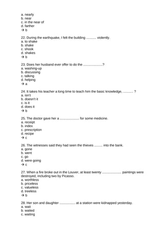 a. nearly
b. near
c. in the near of
d. farther
 b
22. During the earthquake, I felt the building ........... violently.
a. to shake
b. shake
c. shook
d. shakes
 b
23. Does her husband ever offer to do the .....................?
a. washing-up
b. discussing
c. talking
d. helping
 a
24. It takes his teacher a long time to teach him the basic knowledge, ........... ?
a. isn’t
b. doesn’t it
c. is it
d. does it
 b
25. The doctor gave her a ..................... for some medicine.
a. receipt
b. index
c. prescription
d. recipe
 c
26. The witnesses said they had seen the thieves ......... into the bank.
a. gone
b. went
c. go
d. were going
 c
27. When a fire broke out in the Louver, at least twenty ..................... paintings were
destroyed, including two by Picasso.
a. worthless
b. priceless
c. valueless
d. treeless
 b
28. Her son and daughter ................. at a station were kidnapped yesterday.
a. wait
b. waited
c. waiting
 