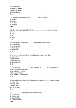 a. box of books
b. boxes of books
c. boxes of book
d. books’ boxes
 b
37. Why don't you advise him ................. out of crowds?
a. staying
b. stay
c. to stay
d. stayed
 c
38. She often gets up at 6 o'clock ……………………….. the morning.
a. in
b. on
c. at
d. into
 a
39. At school, Charles was ............ anyone else in his class.
a. as clever as
b. as clever than
c. cleverer as
d. cleverest
 a
40. .................. the people in our village buy meat every day.
a. Just a few
b. Only some
c. Not much of
d. Not many of
 d
41. As soon as ..................... to his country, he ........... to his new house.
a. he's returning / will build
b. he returned / moved
c. he'd return / build
d. he returns / would return
 b
42. John's brother works at a library and so spends ......... reading books.
a. many time
b. many times
c. much time
d. a lot of times
 c
43. ..................... when you take this medicine.
a. Do careful
b. Be careful
c. Be carefully
d. Don't carefully
 b
 