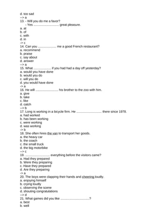 d. too sad
--> a
13. - Will you do me a favor?
- Yes ............................. great pleasure.
a. at
b. of
c. with
d. in
-> c
14. Can you ..................... me a good French restaurant?
a. recommend
b. praise
c. say about
d. answer
--> a
15. What .................... if you had had a day off yesterday?
a. would you have done
b. would you do
c. will you do
d. you would have done
-> a
16. He will .......................... his brother to the zoo with him.
a. give
b. take
c. like
d. catch
--> b
17. Long is working in a bicycle firm. He ............................. there since 1978.
a. had worked
b. has been working
c. were working
d. was working
-> b
18. She often hires the van to transport her goods.
a. the heavy car
b. the coach
c. the small truck
d. the big motorbike
--> c
19. ............................ everything before the visitors came?
a. Had they prepared
b. Were they preparing
c. Have they prepared
d. Are they preparing
-> a
20. The boys were clapping their hands and cheering loudly.
a. enjoying himself
b. crying loudly
c. observing the scene
d. shouting congratulations
--> d
21. What games did you like .................................?
a. best
b. well
 