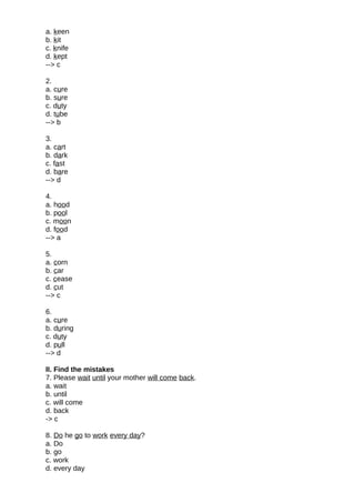 a. keen
b. kit
c. knife
d. kept
--> c
2.
a. cure
b. sure
c. duty
d. tube
--> b
3.
a. cart
b. dark
c. fast
d. bare
--> d
4.
a. hood
b. pool
c. moon
d. food
--> a
5.
a. corn
b. car
c. cease
d. cut
--> c
6.
a. cure
b. during
c. duty
d. pull
--> d
II. Find the mistakes
7. Please wait until your mother will come back.
a. wait
b. until
c. will come
d. back
-> c
8. Do he go to work every day?
a. Do
b. go
c. work
d. every day
 