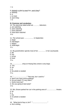 -> a
9. Nobody is glad to meet him, aren't they?
a. Nobody
b. is
c. to meet
d. aren't they
-> d
III. Grammar and vocabulary
10. The electricity failed while we ............. television.
a. are watching
b. were watching
c. have watched
d. have been watched
 b
11. The school year ..................... in September.
a. begin
b. had begun
c. begins
d. shall begin
 c
12. My grandmother spends most of her ................ in her countryside.
a. life
b. live
c. to live
d. lived
 a
13. ..................... shop on Hoang Dieu street is very large.
a. The
b. An
c. A
d. No article is needed
 a
14. " .............................." "Not now, but I used to."
a. Won’t you have some pudding?
b. Do you watch TV very often?
c. Some more tea?
d. Are you going to bed early?
 b
15. Mrs. Brown parked her car in the parking area of ..................... theatre.
a. an
b. a
c. the
d. no article is needed
 c
16. "What kind of boy is Jim?" "................................. "
a. He’s smiling.
 