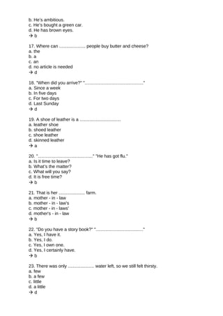 b. He’s ambitious.
c. He’s bought a green car.
d. He has brown eyes.
 b
17. Where can ..................... people buy butter and cheese?
a. the
b. a
c. an
d. no article is needed
 d
18. "When did you arrive?" "..............................................."
a. Since a week
b. In five days
c. For two days
d. Last Sunday
 d
19. A shoe of leather is a .................................
a. leather shoe
b. shoed leather
c. shoe leather
d. skinned leather
 a
20. "............................................" "He has got flu."
a. Is it time to leave?
b. What’s the matter?
c. What will you say?
d. It is free time?
 b
21. That is her ..................... farm.
a. mother - in - law
b. mother - in - law's
c. mother - in - laws'
d. mother's - in - law
 b
22. "Do you have a story book?" "......................................"
a. Yes, I have it.
b. Yes, I do.
c. Yes, I own one.
d. Yes, I certainly have.
 b
23. There was only ..................... water left, so we still felt thirsty.
a. few
b. a few
c. little
d. a little
 d
 