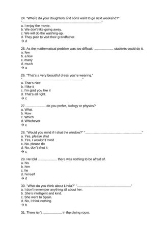 24. "Where do your daughters and sons want to go next weekend?"
"......................................................................................."
a. I enjoy the movie.
b. We don’t like going away.
c. We will do the washing-up.
d. They plan to visit their grandfather.
 d
25. As the mathematical problem was too difficult, ..................... students could do it.
a. few
b. a few
c. many
d. much
 a
26. "That’s a very beautiful dress you’re wearing."
".................................................................."
a. That’s nice
b. I like it
c. I’m glad you like it
d. That’s all right.
 c
27. ..................... do you prefer, biology or physics?
a. What
b. How
c. Which
d. Whichever
 c
28. "Would you mind if I shut the window?" ".............................................................."
a. Yes, please shut
b. Yes, I wouldn’t mind
c. No, please do
d. No, don’t shut it
 c
29. He told ..................... there was nothing to be afraid of.
a. his
b. him
c. he
d. himself
 d
30. "What do you think about Linda?" "..........................................................."
a. I don't remember anything all about her.
b. She’s intelligent and kind.
c. She went to Spain.
d. No, I think nothing.
 b
31. There isn't ..................... in the dining room.
 