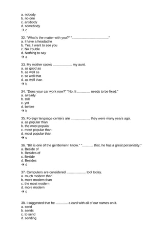a. nobody
b. no one
c. anybody
d. somebody
 c
32. "What’s the matter with you?" "........................................"
a. I have a headache
b. Yes, I want to see you
c. No trouble
d. Nothing to say
 a
33. My mother cooks ..................... my aunt.
a. as good as
b. as well as
c. so well that
d. as well than
 b
34. "Does your car work now?" "No, It .............. needs to be fixed."
a. already
b. still
c. yet
d. before
 b
35. Foreign language centers are ..................... they were many years ago.
a. as popular than
b. the most popular
c. more popular than
d. most popular than
 c
36. "Bill is one of the gentlemen I know." "............ that, he has a great personality."
a. Beside of
b. Besides of
c. Beside
d. Besides
 d
37. Computers are considered ..................... tool today.
a. much modern than
b. more modern than
c. the most modern
d. more modern
 c
38. I suggested that he ............. a card with all of our names on it.
a. send
b. sends
c. to send
d. sending
 