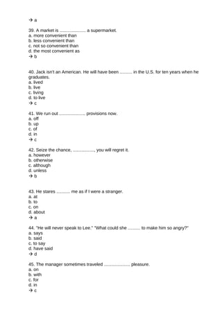  a
39. A market is ..................... a supermarket.
a. more convenient than
b. less convenient than
c. not so convenient than
d. the most convenient as
 b
40. Jack isn't an American. He will have been .......... in the U.S. for ten years when he
graduates.
a. lived
b. live
c. living
d. to live
 c
41. We run out ..................... provisions now.
a. off
b. up
c. of
d. in
 c
42. Seize the chance, ................., you will regret it.
a. however
b. otherwise
c. although
d. unless
 b
43. He stares ........... me as if I were a stranger.
a. at
b. to
c. on
d. about
 a
44. "He will never speak to Lee." "What could she .......... to make him so angry?"
a. says
b. said
c. to say
d. have said
 d
45. The manager sometimes traveled ..................... pleasure.
a. on
b. with
c. for
d. in
 c
 