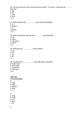 46. "Do you have any more of these picture books?" "I'm sorry, I have lent all ..............
this one."
a. but
b. for
c. until
d. that
 a
47. Where did you go ..................... your summer holidays?
a. at
b. during
c. in
d. about
 b
48. Since she left her country, She .................very homesick.
a. am
b. have
c. has been
d. been
 c
49. He'll pick you ..................... at five o'clock.
a. out
b. off
c. up
d. on
 c
50. He wishes he ....................... such silly words yesterday.
a. hadn't said
b. have said
c. would say
d. had said
 a
TEST 36:
I. Pronunciation:
1
a. sink
b. tank
c. banner
d. sing
--> c
2.
a. why
b. myth
c. cry
d. shy
--> b
3.
 