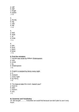 a. cell
b. bell
c. forget
d. pretax
--> d
4.
a. thumb
b. lob
c. sob
d. lab
--> a
5.
a. leaf
b. deaf
c. of
d. knife
--> c
6.
a. kite
b. knot
c. keen
d. keep
--> b
II. Find the mistakes
7. Hamlet was wrote by William Shakespeare.
a. was
b. wrote
c. by
d. Shakespeare
-> b
8. English is studyed by Henry every night.
a. is
b. studyed
c. every night
d. by Henry
-> b
9. You have to take this exam, haven't you?
a. have to
b. take
c. haven't
d. you
-> c
III. Grammar and Vocabulary
10. We bought ........... motorbike we could find because we don't plan to use it very
much.
 