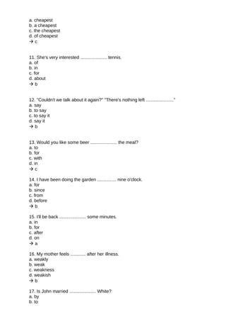 a. cheapest
b. a cheapest
c. the cheapest
d. of cheapest
 c
11. She's very interested ..................... tennis.
a. of
b. in
c. for
d. about
 b
12. "Couldn't we talk about it again?" "There's nothing left ......................"
a. say
b. to say
c. to say it
d. say it
 b
13. Would you like some beer ..................... the meal?
a. to
b. for
c. with
d. in
 c
14. I have been doing the garden ............... nine o'clock.
a. for
b. since
c. from
d. before
 b
15. I'll be back ..................... some minutes.
a. in
b. for
c. after
d. on
 a
16. My mother feels ............ after her illness.
a. weakly
b. weak
c. weakness
d. weakish
 b
17. Is John married ..................... White?
a. by
b. to
 