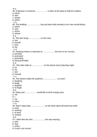  a
39. A librarian is someone ..................... is often at the desk to help the readers.
a. which
b. who
c. whose
d. whom
--> b
40. The building ........................ has just been built recently is our new school library.
a. which
b. who
c. whom
d. whose
 a
41. The bee stung ..................... on the nose.
a. she
b. herself
c. hers
d. her
--> d
42. Studying history is important to ..................... the love of our country.
a. promote
b. promoted
c. promoting
d. being promoted
 a
43. She often talks to ..................... on the phone every Saturday night.
a. he
b. his
c. him
d. himself
--> c
44. The clowns made the audience ......................... so much.
a. laughing
b. laugh
c. laughed
d. to laugh
 b
45. Daisy and ..................... would like to drink orange juice.
a. me
b. I
c. my
d. mine
--> b
46. Nam's class kept ......................... on the book report all week last week.
a. work
b. working
c. to work
d. worked
 b
47. I didn't like the shirt ..................... she was wearing.
a. who
b. that
c. which
d. b and c are correct
 