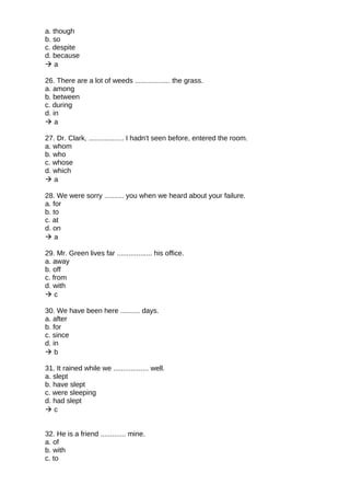 a. though
b. so
c. despite
d. because
 a
26. There are a lot of weeds .................. the grass.
a. among
b. between
c. during
d. in
 a
27. Dr. Clark, .................. I hadn't seen before, entered the room.
a. whom
b. who
c. whose
d. which
 a
28. We were sorry .......... you when we heard about your failure.
a. for
b. to
c. at
d. on
 a
29. Mr. Green lives far .................. his office.
a. away
b. off
c. from
d. with
 c
30. We have been here .......... days.
a. after
b. for
c. since
d. in
 b
31. It rained while we .................. well.
a. slept
b. have slept
c. were sleeping
d. had slept
 c
32. He is a friend ............. mine.
a. of
b. with
c. to
 