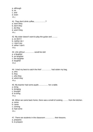a. although
b. so
c. and
d. even
 c
41. They don't drink coffee, ....................?
a. won't they
b. don't they
c. do they
d. aren't they
 c
42. My sister doesn't want to play the guitar and ..........
a. so don't I
b. neither do I
c. I don't too
d. either I don't
 b
43. Life without ................. would be dull.
a. a laughter
b. an laughter
c. the laughter
d. laughter
 d
44. I tried my best to catch the thief .................. had stolen my bag.
a. who
b. they
c. who they
d. which they
 a
45. My teacher had some pupils ................. her a table.
a. bring
b. bringing
c. brought
d. to bring
 a
46. When we came back home, there was a smell of cooking .......... from the kitchen.
a. come
b. came
c. coming
d. had come
 c
47. There are students in the classroom ................. their lessons.
a. prepares
b. to prepare
 