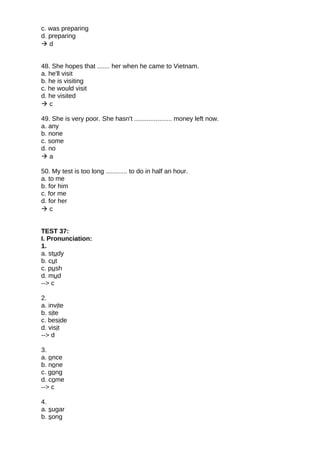 c. was preparing
d. preparing
 d
48. She hopes that ....... her when he came to Vietnam.
a. he'll visit
b. he is visiting
c. he would visit
d. he visited
 c
49. She is very poor. She hasn't ..................... money left now.
a. any
b. none
c. some
d. no
 a
50. My test is too long ............ to do in half an hour.
a. to me
b. for him
c. for me
d. for her
 c
TEST 37:
I. Pronunciation:
1.
a. study
b. cut
c. push
d. mud
--> c
2.
a. invite
b. site
c. beside
d. visit
--> d
3.
a. once
b. none
c. gong
d. come
--> c
4.
a. sugar
b. song
 