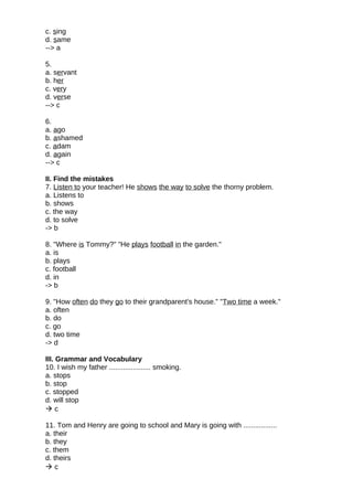 c. sing
d. same
--> a
5.
a. servant
b. her
c. very
d. verse
--> c
6.
a. ago
b. ashamed
c. adam
d. again
--> c
II. Find the mistakes
7. Listen to your teacher! He shows the way to solve the thorny problem.
a. Listens to
b. shows
c. the way
d. to solve
-> b
8. "Where is Tommy?" "He plays football in the garden."
a. is
b. plays
c. football
d. in
-> b
9. "How often do they go to their grandparent's house." "Two time a week."
a. often
b. do
c. go
d. two time
-> d
III. Grammar and Vocabulary
10. I wish my father ..................... smoking.
a. stops
b. stop
c. stopped
d. will stop
 c
11. Tom and Henry are going to school and Mary is going with .................
a. their
b. they
c. them
d. theirs
 c
 