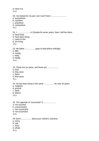 d. Here it is
 d
20. I've looked for my pen, but I can't find it ............................
a. everywhere
b. nowhere
c. anywhere
d. somewhere
 c
21. I ....................... in Canada for seven years. Now I still live there.
a. have lived
b. have been living
c. came to live
d. am living
 b
22. My father .................. goes to bed before midnight.
a. little
b. mostly
c. fairly
d. hardly
 d
23. These are our pens, and those are ....................
a. their
b. they ones
c. theirs
d. their pens
 c
24. He has been living in the same .................. for over 10 years.
a. neighbor
b. ground
c. earth
d. district
 d
25. The opposite of “successful” is ......................
a. not succeed
b. unsuccessful
c. non successful
d. not successful
 b
26. Don't .................. about your mother's sickness.
a. worry
b. sad
c. sorry
d. afraid
 a
 