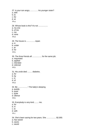 27. Is your son angry ............... his younger sister?
a. with
b. to
c. for
d. at
 a
28. Whose book is this? It's not ..................
a. my one
b. of me
c. me
d. mine
 d
29. The house is ................ repair.
a. in
b. under
c. at
d. for
 b
30. The three friends all .................. for the same job.
a. requested
b. applied
c. intended
d. referred
 b
31. His uncle died ......... diabetes.
a. for
b. by
c. in
d. of
 d
32. Be .................. ! The baby's sleeping.
a. quietly
b. quiet
c. quite
d. silence
 b
33. Everybody is very kind ........ me.
a. for
b. in
c. to
d. with
 c
34. She's been saving for two years. She .................. $2,000.
a. has saved
b. saves
c. saved
 