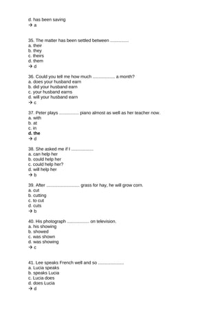 d. has been saving
 a
35. The matter has been settled between ...............
a. their
b. they
c. theirs
d. them
 d
36. Could you tell me how much .................. a month?
a. does your husband earn
b. did your husband earn
c. your husband earns
d. will your husband earn
 c
37. Peter plays ................ piano almost as well as her teacher now.
a. with
b. at
c. in
d. the
 d
38. She asked me if I ..................
a. can help her
b. could help her
c. could help her?
d. will help her
 b
39. After ........................... grass for hay, he will grow corn.
a. cut
b. cutting
c. to cut
d. cuts
 b
40. His photograph .................. on television.
a. his showing
b. showed
c. was shown
d. was showing
 c
41. Lee speaks French well and so .....................
a. Lucia speaks
b. speaks Lucia
c. Lucia does
d. does Lucia
 d
 