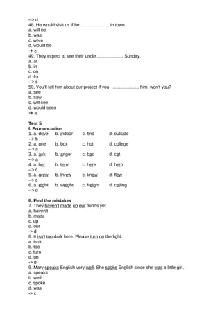 --> d
48. He would visit us if he ....................... in town.
a. will be
b. was
c. were
d. would be
 c
49. They expect to see their uncle ..................... Sunday.
a. at
b. in
c. on
d. for
--> c
50. You'll tell him about our project if you ..................... him, won't you?
a. see
b. saw
c. will see
d. would seen
 a
Test 5
I. Pronunciation
1. a. drive b. indoor c. find d. outside
--> b
2. a. one b. box c. hot d. college
--> a
3. a. ask b. anger c. bad d. cat
--> a
4. a. her b. term c. here d. herb
--> c
5. a. grew b. threw c. knew d. flew
--> c
6. a. eight b. weight c. freight d. ceiling
--> d
II. Find the mistakes
7. They haven't made up our minds yet.
a. haven't
b. made
c. up
d. our
-> d
8. It isn't too dark here. Please turn on the light.
a. isn't
b. too
c. turn
d. on
-> d
9. Mary speaks English very well. She spoke English since she was a little girl.
a. speaks
b. well
c. spoke
d. was
-> c
 