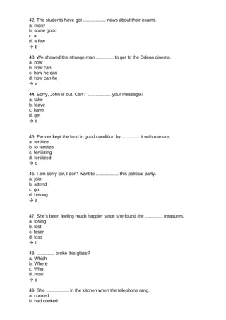 42. The students have got .................. news about their exams.
a. many
b. some good
c. a
d. a few
 b
43. We showed the strange man .............. to get to the Odeon cinema.
a. how
b. how can
c. how he can
d. how can he
 a
44. Sorry, John is out. Can I .................. your message?
a. take
b. leave
c. have
d. get
 a
45. Farmer kept the land in good condition by .............. it with manure.
a. fertilize
b. to fertilize
c. fertilizing
d. fertilized
 c
46. I am sorry Sir, I don't want to .................. this political party.
a. join
b. attend
c. go
d. belong
 a
47. She's been feeling much happier since she found the .............. treasures.
a. losing
b. lost
c. loser
d. loss
 b
48. .............. broke this glass?
a. Which
b. Where
c. Who
d. How
 c
49. She .................. in the kitchen when the telephone rang.
a. cooked
b. had cooked
 