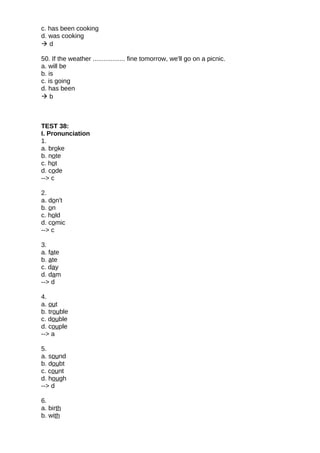 c. has been cooking
d. was cooking
 d
50. If the weather .................. fine tomorrow, we'll go on a picnic.
a. will be
b. is
c. is going
d. has been
 b
TEST 38:
I. Pronunciation
1.
a. broke
b. note
c. hot
d. code
--> c
2.
a. don't
b. on
c. hold
d. comic
--> c
3.
a. fate
b. ate
c. day
d. dam
--> d
4.
a. out
b. trouble
c. double
d. couple
--> a
5.
a. sound
b. doubt
c. count
d. hough
--> d
6.
a. birth
b. with
 
