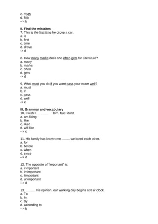 c. myth
d. fifth
--> b
II. Find the mistakes
7. This is the first time he drove a car.
a. is
b. first
c. time
d. drove
-> d
8. How many marks does she often gets for Literature?
a. many
b. marks
c. often
d. gets
-> d
9. What must you do if you want pass your exam well?
a. must
b. if
c. pass
d. well
-> c
III. Grammar and vocabulary
10. I wish I .................. him, but I don't.
a. am liking
b. like
c. liked
d. will like
--> c
11. His family has known me ......... we loved each other.
a. for
b. before
c. when
d. since
--> d
12. The opposite of “important” is:
a. irimportant
b. imimportant
c. ilimportant
d. unimportant
--> d
13. ........... his opinion, our working day begins at 8 o' clock.
a. To
b. In
c. By
d. According to
--> b
 