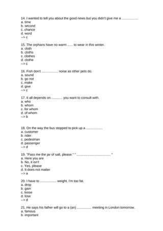 14. I wanted to tell you about the good news but you didn't give me a ..................
a. time
b. second
c. chance
d. word
--> c
15. The orphans have no warm ...... to wear in this winter.
a. cloth
b. cloths
c. clothes
d. clothe
--> c
16. Fish don't .................. noise as other pets do.
a. sound
b. go not
c. make
d. give
--> c
17. It all depends on ............ you want to consult with.
a. who
b. whom
c. for whom
d. of whom
--> b
18. On the way the bus stopped to pick up a ..................
a. customer
b. rider
c. pedestrian
d. passenger
--> d
19. "Pass me the jar of salt, please." " ..................................... "
a. Here you are
b. No, it isn't
c. Yes, please
d. It does not matter
--> a
20. I have to .................. weight. I'm too fat.
a. drop
b. gain
c. loose
d. lose
--> d
21. He says his father will go to a (an) ................ meeting in London tomorrow.
a. famous
b. important
 