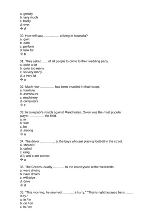 a. greatly
b. very much
c. badly
d. ever
 d
30. How will you .................. a living in Australia?
a. gain
b. earn
c. perform
d. look for
 b
31. They asked ...... of all people to come to their wedding party.
a. quite a lot
b. quite too many
c. so very many
d. a very lot
 a
32. Much new ................ has been installed in that house.
a. furniture
b. astronauts
c. machinery
d. computers
 c
33. In Liverpool's match against Manchester, Owen was the most popular
player ................. the field.
a. in
b. with
c. for
d. among
 a
34. The driver ................. at the boys who are playing football in the street.
a. shouted
b. called
c. rang
d. b and c are correct
 a
35. The Greens usually ............. to the countryside at the weekends.
a. were driving
b. have driven
c. will drive
d. drive
 d
36. "This morning, he seemed ............. a hurry." "That is right because he is .........
duty."
a. in / in
b. on / on
c. in / on
 