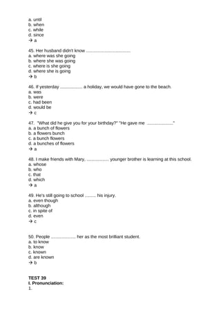 a. until
b. when
c. while
d. since
 a
45. Her husband didn't know ....................................
a. where was she going
b. where she was going
c. where is she going
d. where she is going
 b
46. If yesterday .................. a holiday, we would have gone to the beach.
a. was
b. were
c. had been
d. would be
 c
47. "What did he give you for your birthday?" "He gave me ....................."
a. a bunch of flowers
b. a flowers bunch
c. a bunch flowers
d. a bunches of flowers
 a
48. I make friends with Mary, .................. younger brother is learning at this school.
a. whose
b. who
c. that
d. which
 a
49. He's still going to school ......... his injury.
a. even though
b. although
c. in spite of
d. even
 c
50. People .................... her as the most brilliant student.
a. to know
b. know
c. known
d. are known
 b
TEST 39
I. Pronunciation:
1.
 