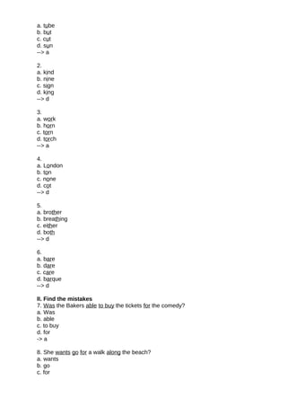 a. tube
b. but
c. cut
d. sun
--> a
2.
a. kind
b. nine
c. sign
d. king
--> d
3.
a. work
b. horn
c. torn
d. torch
--> a
4.
a. London
b. ton
c. none
d. cot
--> d
5.
a. brother
b. breathing
c. either
d. both
--> d
6.
a. bare
b. dare
c. care
d. barque
--> d
II. Find the mistakes
7. Was the Bakers able to buy the tickets for the comedy?
a. Was
b. able
c. to buy
d. for
-> a
8. She wants go for a walk along the beach?
a. wants
b. go
c. for
 