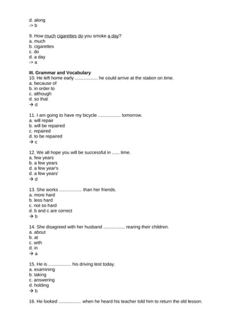d. along
-> b
9. How much cigarettes do you smoke a day?
a. much
b. cigarettes
c. do
d. a day
-> a
III. Grammar and Vocabulary
10. He left home early .................. he could arrive at the station on time.
a. because of
b. in order to
c. although
d. so that
 d
11. I am going to have my bicycle .................. tomorrow.
a. will repair
b. will be repaired
c. repaired
d. to be repaired
 c
12. We all hope you will be successful in ...... time.
a. few years
b. a few years
d. a few year's
d. a few years'
 d
13. She works .................. than her friends.
a. more hard
b. less hard
c. not so hard
d. b and c are correct
 b
14. She disagreed with her husband ................. rearing their children.
a. about
b. at
c. with
d. in
 a
15. He is .................. his driving test today.
a. examining
b. taking
c. answering
d. holding
 b
16. He looked .................. when he heard his teacher told him to return the old lesson.
 