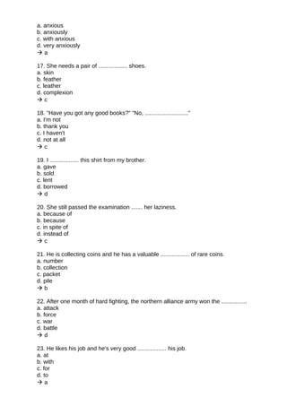 a. anxious
b. anxiously
c. with anxious
d. very anxiously
 a
17. She needs a pair of .................. shoes.
a. skin
b. feather
c. leather
d. complexion
 c
18. "Have you got any good books?" "No, ..........................."
a. I'm not
b. thank you
c. I haven't
d. not at all
 c
19. I .................. this shirt from my brother.
a. gave
b. sold
c. lent
d. borrowed
 d
20. She still passed the examination ....... her laziness.
a. because of
b. because
c. in spite of
d. instead of
 c
21. He is collecting coins and he has a valuable .................. of rare coins.
a. number
b. collection
c. packet
d. pile
 b
22. After one month of hard fighting, the northern alliance army won the ................
a. attack
b. force
c. war
d. battle
 d
23. He likes his job and he's very good .................. his job.
a. at
b. with
c. for
d. to
 a
 