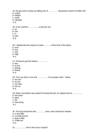 24. He got some money by selling one of ................ old pictures which his father left.
a. useful
b. helpful
c. usual
d. valuable
 d
25. A car crashed .................. a security van.
a. on
b. into
c. in
d. with
 b
26. I telephoned the airport to make ............ of the time of the plane.
a. sure
b. true
c. real
d. right
 a
27. I'll have to get the brakes ..................
a. test
b. to test
c. testing
d. tested
 d
28. Tom can drive a car and ................... his younger sister - Daisy.
a. too can
b. so can
c. can also
d. can so
 b
29. When my brother was asked if he liked the job, he replied that he ..................
a. has done
b. does
c. did
d. was doing
 c
30. The boy kicked the ball ................ hard, and it broke the window.
a. a very little
b. a small amount
c. quite a little
d. a little too
 d
31. .................. him to the circus tonight?
 