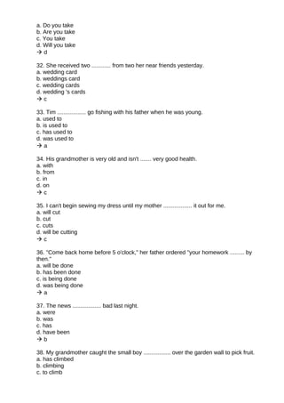 a. Do you take
b. Are you take
c. You take
d. Will you take
 d
32. She received two ............ from two her near friends yesterday.
a. wedding card
b. weddings card
c. wedding cards
d. wedding 's cards
 c
33. Tim .................. go fishing with his father when he was young.
a. used to
b. is used to
c. has used to
d. was used to
 a
34. His grandmother is very old and isn't ....... very good health.
a. with
b. from
c. in
d. on
 c
35. I can't begin sewing my dress until my mother .................. it out for me.
a. will cut
b. cut
c. cuts
d. will be cutting
 c
36. "Come back home before 5 o'clock," her father ordered "your homework ......... by
then."
a. will be done
b. has been done
c. is being done
d. was being done
 a
37. The news .................. bad last night.
a. were
b. was
c. has
d. have been
 b
38. My grandmother caught the small boy ................. over the garden wall to pick fruit.
a. has climbed
b. climbing
c. to climb
 