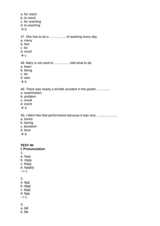a. for reach
b. to reach
c. for reaching
d. to reaching
 b
47. She has to do a .................. of washing every day.
a. many
b. few
c. lot
d. much
 c
48. Mary is not used to ................. told what to do.
a. been
b. being
c. be
d. was
 b
49. There was nearly a terrible accident in the javelin ...............
a. examination
b. problem
c. result
d. event
 d
50. I didn't like that performance because it was very .......................
a. bored
b. boring
c. boredom
d. bore
 b
TEST 40
I. Pronunciation
1.
a. here
b. mere
c. there
d. hereby
--> c
2.
a. tear
b. dear
c. bear
d. fear
--> c
3.
a. bill
b. file
 