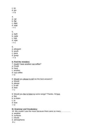c. tin
d. pin
--> b
4.
a. cat
b. flat
c. date
d. spat
--> c
5.
a. both
b. code
c. hob
d. note
--> c
6.
a. pleasant
b. south
c. sane
d. guest
--> a
II. Find the mistakes
7. Could I have another cup coffee?
a. Could
b. have
c. another
d. cup coffee
-> d
8. Would you please to tell me the best answers?
a. Would
b. please
c. to tell
d. best
-> c
9. Would you like to listen to some songs? Thanks, I'd love.
a. like
b. to listen
c. to
d. love
-> d
III. Grammar and Vocabulary:
10. We couldn't see the moon because there were so many ..................
a. weather
b. surfaces
c. clouds
d. atmospheres
 c
 