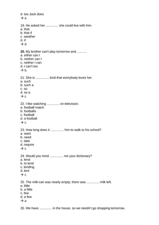 d. too Jack does
 a
19. He asked her .............. she could live with him.
a. that
b. that if
c. weather
d. if
 d
20. My brother can't play tomorrow and ...........
a. either can I
b. neither can I
c. neither I can
d. I can't too
 b
21. She is ............... kind that everybody loves her.
a. such
b. such a
c. so
d. so a
 c
22. I like watching .............. on television.
a. football match
b. footballs
c. football
d. a football
 c
23. How long does it ............... him to walk to his school?
a. want
b. need
c. take
d. require
 c
24. Would you mind ............... me your dictionary?
a. lend
b. to lend
c. lending
d. lent
 c
25. The milk-can was nearly empty; there was .............. milk left.
a. little
b. a little
c. few
d. a few
 a
26. We have .............. in the house, so we needn't go shopping tomorrow.
 