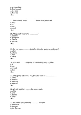 a. enough food
b. food enough
c. too food
d. food too
 a
27. She is better today, .................. better than yesterday.
a. very
b. so
c. too
d. much
 d
28. "To put off" means "to .................."
a. destroy
b. postpone
c. cancel
d. turn on
 b
29. Do you know ............... tools for doing the garden were bought?
a. when
b. where
c. how
d. what
 b
30. Tom and ........... are going to the birthday party together.
a. I
b. me
c. myself
d. him
 a
31. Though my father was very tired, he went on ................... .
a. work
b. to work
c. working
d. worked
 c
32. We will wait here ........... he comes back.
a. while
b. until
c. before
d. after
 b
33. Michael is going to study ............... next year.
a. Germany
b. German
c. the German
 
