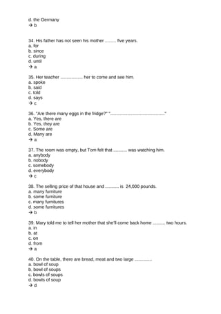 d. the Germany
 b
34. His father has not seen his mother ......... five years.
a. for
b. since
c. during
d. until
 a
35. Her teacher .................. her to come and see him.
a. spoke
b. said
c. told
d. says
 c
36. "Are there many eggs in the fridge?" "............................................"
a. Yes, there are
b. Yes, they are
c. Some are
d. Many are
 a
37. The room was empty, but Tom felt that ........... was watching him.
a. anybody
b. nobody
c. somebody
d. everybody
 c
38. The selling price of that house and ........... is 24,000 pounds.
a. many furniture
b. some furniture
c. many furnitures
d. some furnitures
 b
39. Mary told me to tell her mother that she’ll come back home .......... two hours.
a. in
b. at
c. on
d. from
 a
40. On the table, there are bread, meat and two large ..............
a. bowl of soup
b. bowl of soups
c. bowls of soups
d. bowls of soup
 d
 