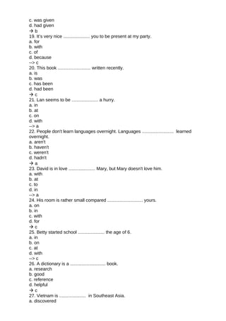 c. was given
d. had given
 b
19. It’s very nice ..................... you to be present at my party.
a. for
b. with
c. of
d. because
--> c
20. This book .......................... written recently.
a. is
b. was
c. has been
d. had been
 c
21. Lan seems to be ..................... a hurry.
a. in
b. at
c. on
d. with
--> a
22. People don't learn languages overnight. Languages ......................... learned
overnight.
a. aren't
b. haven't
c. weren't
d. hadn't
 a
23. David is in love ..................... Mary, but Mary doesn't love him.
a. with
b. at
c. to
d. in
--> a
24. His room is rather small compared ............................ yours.
a. on
b. in
c. with
d. for
 c
25. Betty started school ..................... the age of 6.
a. in
b. on
c. at
d. with
--> c
26. A dictionary is a ............................ book.
a. research
b. good
c. reference
d. helpful
 c
27. Vietnam is ..................... in Southeast Asia.
a. discovered
 