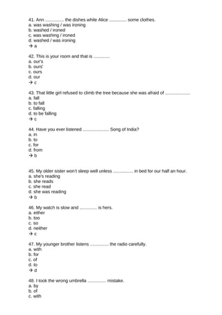 41. Ann ............... the dishes while Alice .............. some clothes.
a. was washing / was ironing
b. washed / ironed
c. was washing / ironed
d. washed / was ironing
 a
42. This is your room and that is .............
a. our's
b. ours'
c. ours
d. our
 c
43. That little girl refused to climb the tree because she was afraid of ....................
a. fall
b. to fall
c. falling
d. to be falling
 c
44. Have you ever listened ..................... Song of India?
a. in
b. to
c. for
d. from
 b
45. My older sister won’t sleep well unless ................ in bed for our half an hour.
a. she's reading
b. she reads
c. she read
d. she was reading
 b
46. My watch is slow and .............. is hers.
a. either
b. too
c. so
d. neither
 c
47. My younger brother listens ............... the radio carefully.
a. with
b. for
c. of
d. to
 d
48. I took the wrong umbrella ............... mistake.
a. by
b. of
c. with
 