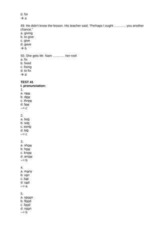 d. for
 a
49. He didn't know the lesson. His teacher said, “Perhaps I ought ............. you another
chance.”
a. giving
b. to give
c. give
d. gave
 b
50. She gets Mr. Nam ............. her roof.
a. fix
b. fixed
c. fixing
d. to fix
 d
TEST 41
I. pronunciation:
1.
a. new
b. dew
c. threw
d. few
--> c
2.
a. bob
b. sob
c. tomb
d. lob
--> c
3.
a. show
b. how
c. know
d. arrow
--> b
4.
a. many
b. van
c. bat
d. sad
--> a
5.
a. spoon
b. flood
c. food
d. noon
--> b
 