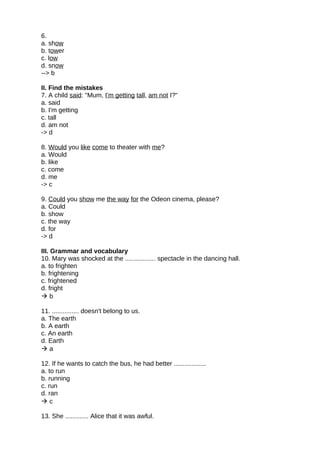6.
a. show
b. tower
c. low
d. snow
--> b
II. Find the mistakes
7. A child said: "Mum, I'm getting tall, am not I?"
a. said
b. I'm getting
c. tall
d. am not
-> d
8. Would you like come to theater with me?
a. Would
b. like
c. come
d. me
-> c
9. Could you show me the way for the Odeon cinema, please?
a. Could
b. show
c. the way
d. for
-> d
III. Grammar and vocabulary
10. Mary was shocked at the ................. spectacle in the dancing hall.
a. to frighten
b. frightening
c. frightened
d. fright
 b
11. ............... doesn't belong to us.
a. The earth
b. A earth
c. An earth
d. Earth
 a
12. If he wants to catch the bus, he had better ..................
a. to run
b. running
c. run
d. ran
 c
13. She ............. Alice that it was awful.
 