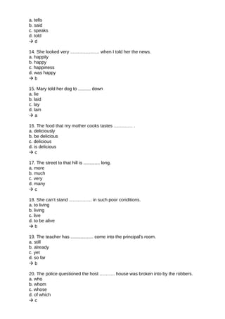 a. tells
b. said
c. speaks
d. told
 d
14. She looked very ....................... when I told her the news.
a. happily
b. happy
c. happiness
d. was happy
 b
15. Mary told her dog to .......... down
a. lie
b. laid
c. lay
d. lain
 a
16. The food that my mother cooks tastes ............... .
a. deliciously
b. be delicious
c. delicious
d. is delicious
 c
17. The street to that hill is ............. long.
a. more
b. much
c. very
d. many
 c
18. She can’t stand .................. in such poor conditions.
a. to living
b. living
c. live
d. to be alive
 b
19. The teacher has .................. come into the principal's room.
a. still
b. already
c. yet
d. so far
 b
20. The police questioned the host ............ house was broken into by the robbers.
a. who
b. whom
c. whose
d. of which
 c
 
