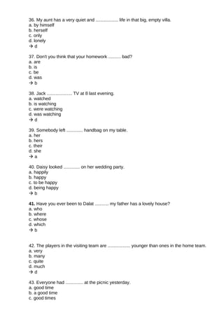 36. My aunt has a very quiet and .................. life in that big, empty villa.
a. by himself
b. herself
c. only
d. lonely
 d
37. Don't you think that your homework .......... bad?
a. are
b. is
c. be
d. was
 b
38. Jack .................... TV at 8 last evening.
a. watched
b. is watching
c. were watching
d. was watching
 d
39. Somebody left ............. handbag on my table.
a. her
b. hers
c. their
d. she
 a
40. Daisy looked ............. on her wedding party.
a. happily
b. happy
c. to be happy
d. being happy
 b
41. Have you ever been to Dalat ........... my father has a lovely house?
a. who
b. where
c. whose
d. which
 b
42. The players in the visiting team are .................. younger than ones in the home team.
a. very
b. many
c. quite
d. much
 d
43. Everyone had .............. at the picnic yesterday.
a. good time
b. a good time
c. good times
 