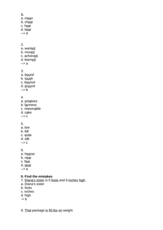 1.
a. mean
b. cheat
c. heat
d. bear
--> d
2.
a. wanted
b. moved
c. achieved
d. learned
--> a
3.
a. bound
b. tough
c. bounce
d. ground
--> b
4.
a. potatoes
b. laziness
c. reasonable
d. cake
--> c
5.
a. live
b. kill
c. quite
d. silk
--> c
6.
a. hearse
b. near
c. fear
d. gear
--> a
II. Find the mistakes
7. Diana's sister is 5 foots and 9 inches high.
a. Diana's sister
b. foots
c. inches
d. high
-> b
8. That package is 85 lbs on weight.
 